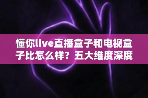 懂你live直播盒子和电视盒子比怎么样？五大维度深度对比与选购指南