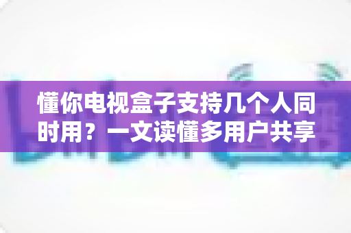 懂你电视盒子支持几个人同时用?一文读懂多用户共享的真相与实用优化指南 懂你电视盒子支持几个人同时用?一文读懂多用户共享的真相与实用优化指南