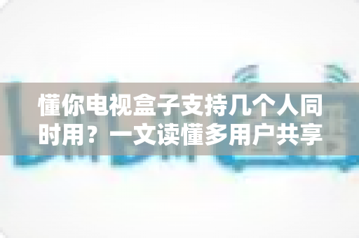 懂你电视盒子支持几个人同时用?一文读懂多用户共享的真相与实用优化指南 懂你电视盒子支持几个人同时用?一文读懂多用户共享的真相与实用优化指南
