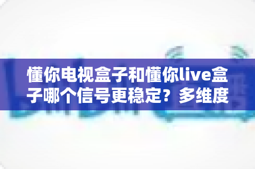 懂你电视盒子和懂你live盒子哪个信号更稳定?多维度深度对比帮你选对不踩坑 懂你电视盒子和懂你live盒子哪个信号更稳定?多维度深度对比帮你选对不踩坑