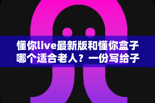 懂你live最新版和懂你盒子哪个适合老人?一份写给子女的实用选购指南 懂你live最新版和懂你盒子哪个适合老人?一份写给子女的实用选购指南