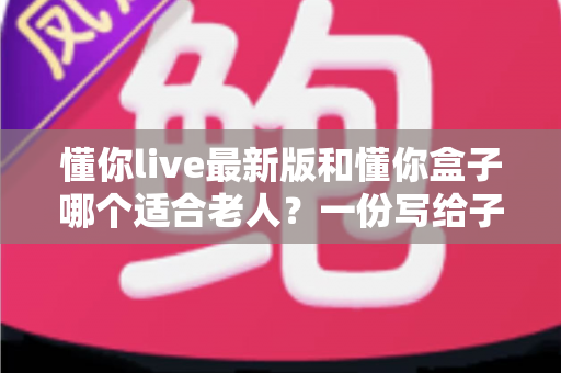 懂你live最新版和懂你盒子哪个适合老人?一份写给子女的实用选购指南 懂你live最新版和懂你盒子哪个适合老人?一份写给子女的实用选购指南