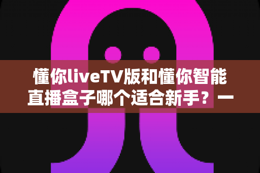 懂你liveTV版和懂你智能直播盒子哪个适合新手？一文看懂选购与上手全攻略