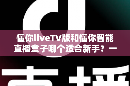 懂你liveTV版和懂你智能直播盒子哪个适合新手？一文看懂选购与上手全攻略