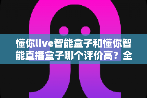 懂你live智能盒子和懂你智能直播盒子哪个评价高?全方位深度对比助你避坑选对款 懂你live智能盒子和懂你智能直播盒子哪个评价高?全方位深度对比助你避坑选对款