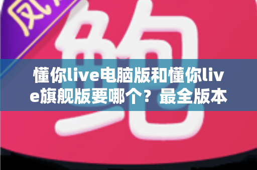 懂你live电脑版和懂你live旗舰版要哪个？最全版本对比与选购建议一文讲透