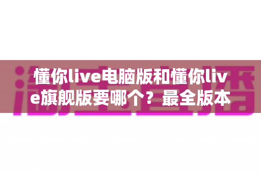 懂你live电脑版和懂你live旗舰版要哪个？最全版本对比与选购建议一文讲透