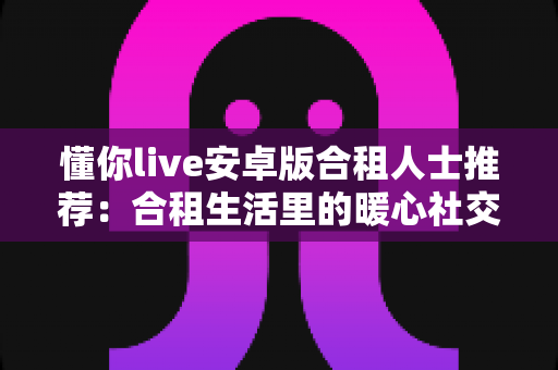 懂你live安卓版合租人士推荐:合租生活里的暖心社交陪伴应用全解析 懂你live安卓版合租人士推荐:合租生活里的暖心社交陪伴应用全解析