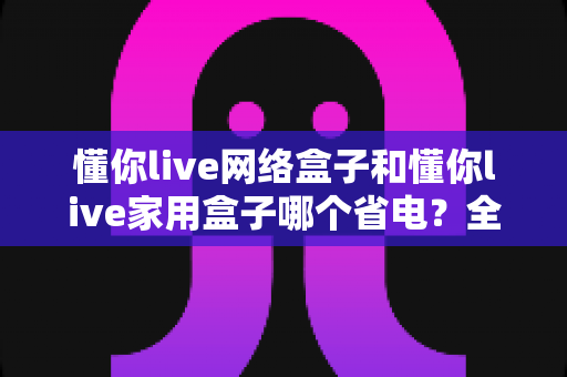 懂你live网络盒子和懂你live家用盒子哪个省电?全面功耗对比与省电选购指南助你轻松决策 懂你live网络盒子和懂你live家用盒子哪个省电?全面功耗对比与省电选购指南助你轻松决策