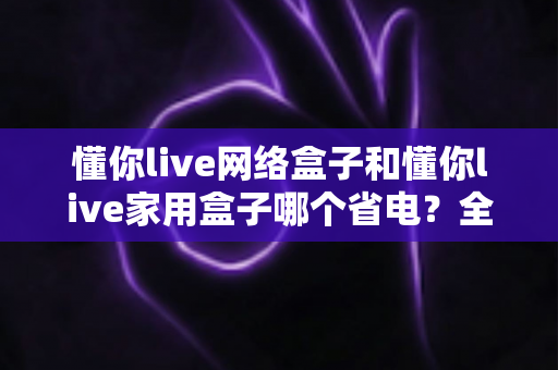 懂你live网络盒子和懂你live家用盒子哪个省电?全面功耗对比与省电选购指南助你轻松决策 懂你live网络盒子和懂你live家用盒子哪个省电?全面功耗对比与省电选购指南助你轻松决策