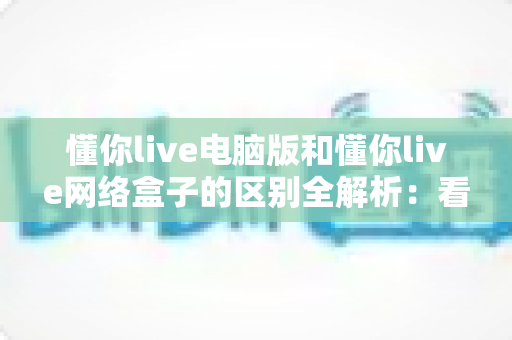懂你live电脑版和懂你live网络盒子的区别全解析：看懂差异再选版本，直播体验翻倍