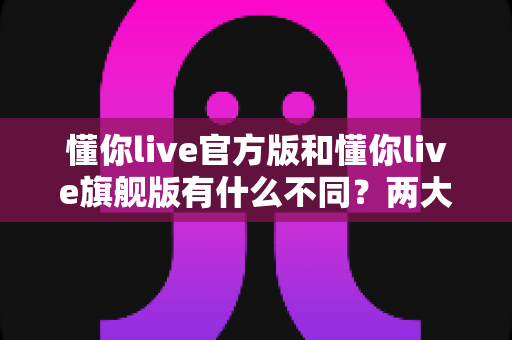 懂你live官方版和懂你live旗舰版有什么不同？两大版本全方位深度对比与选购指南