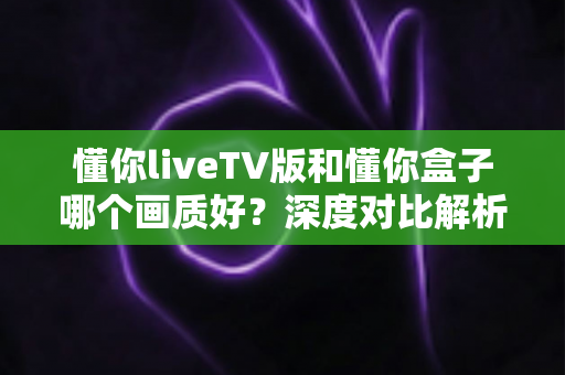 懂你liveTV版和懂你盒子哪个画质好?深度对比解析,帮你找到高清观影最优方案 懂你liveTV版和懂你盒子哪个画质好?深度对比解析,帮你找到高清观影最优方案