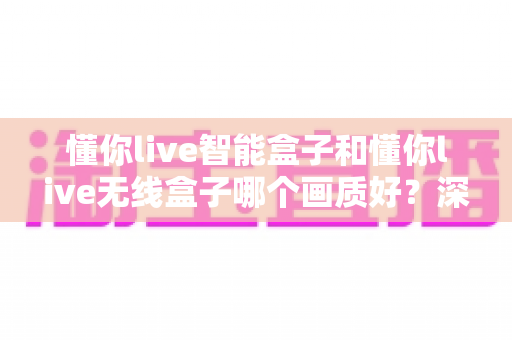 懂你live智能盒子和懂你live无线盒子哪个画质好?深度对比解析帮你选对不选贵 懂你live智能盒子和懂你live无线盒子哪个画质好?深度对比解析帮你选对不选贵