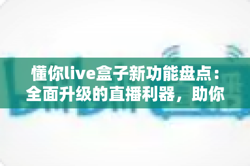 懂你live盒子新功能盘点：全面升级的直播利器，助你轻松开启高清互动直播新时代
