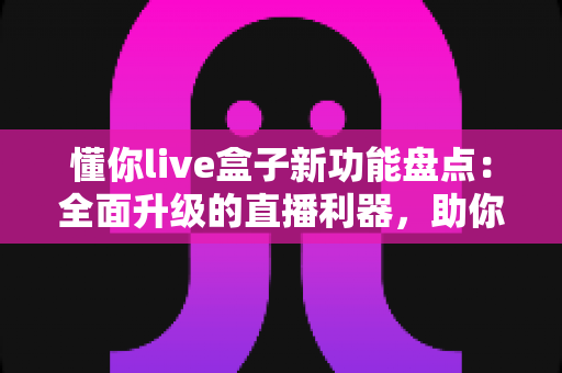 懂你live盒子新功能盘点：全面升级的直播利器，助你轻松开启高清互动直播新时代
