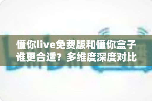 懂你live免费版和懂你盒子谁更合适？多维度深度对比帮你选出最适合自己的观影利器