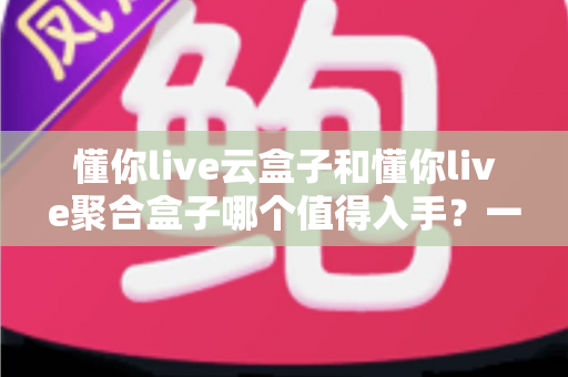 懂你live云盒子和懂你live聚合盒子哪个值得入手？一文看懂两者差异与选购指南