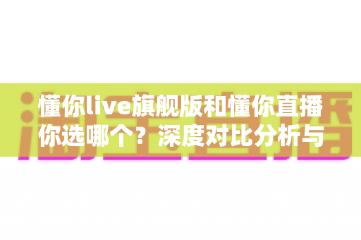 懂你live旗舰版和懂你直播你选哪个?深度对比分析与选购指南帮你轻松做决定 懂你live旗舰版和懂你直播你选哪个?深度对比分析与选购指南帮你轻松做决定