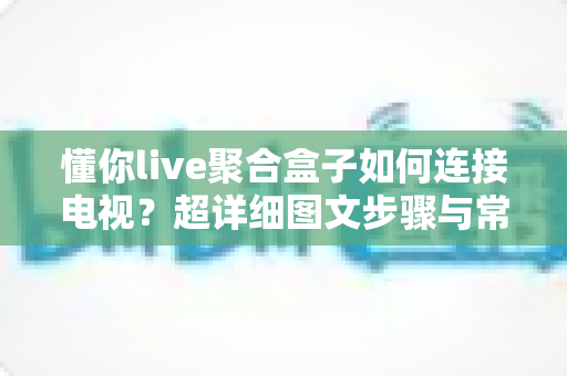 懂你live聚合盒子如何连接电视？超详细图文步骤与常见问题全解析