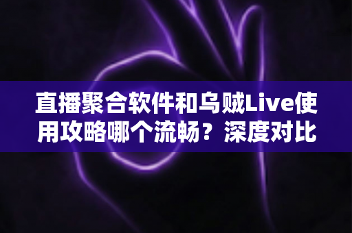 直播聚合软件和乌贼Live使用攻略哪个流畅？深度对比与实用优化指南全解析