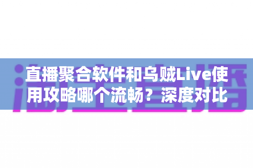 直播聚合软件和乌贼Live使用攻略哪个流畅？深度对比与实用优化指南全解析