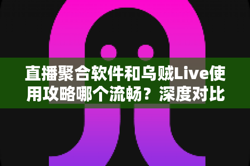 直播聚合软件和乌贼Live使用攻略哪个流畅？深度对比与实用优化指南全解析