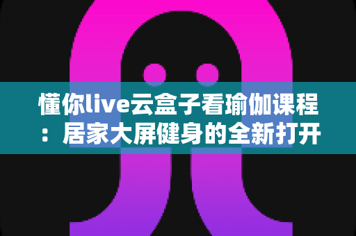 懂你live云盒子看瑜伽课程：居家大屏健身的全新打开方式