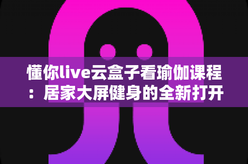 懂你live云盒子看瑜伽课程：居家大屏健身的全新打开方式
