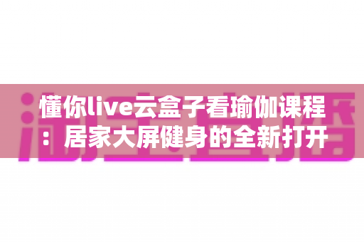 懂你live云盒子看瑜伽课程：居家大屏健身的全新打开方式