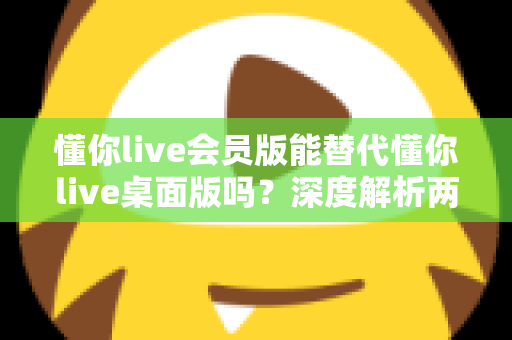 懂你live会员版能替代懂你live桌面版吗?深度解析两大版本功能差异与选择全攻略 懂你live会员版能替代懂你live桌面版吗?深度解析两大版本功能差异与选择全攻略