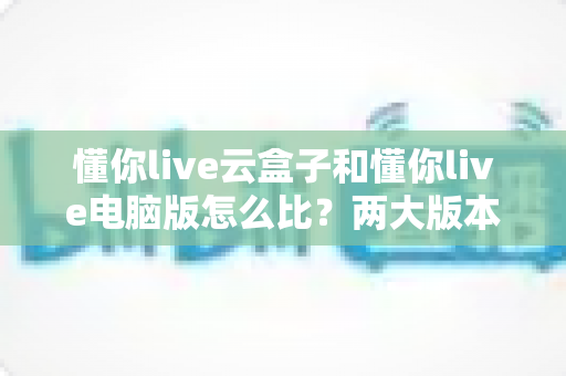 懂你live云盒子和懂你live电脑版怎么比？两大版本全方位深度评测与选购指南