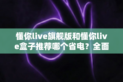 懂你live旗舰版和懂你live盒子推荐哪个省电？全面省电对比与选购攻略