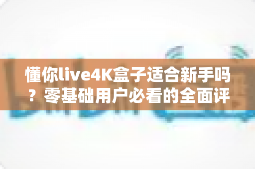 懂你live4K盒子适合新手吗？零基础用户必看的全面评测与选购指南