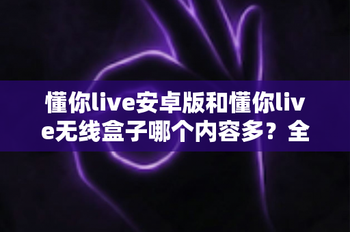 懂你live安卓版和懂你live无线盒子哪个内容多？全面对比解析，帮你选对观看设备不踩坑