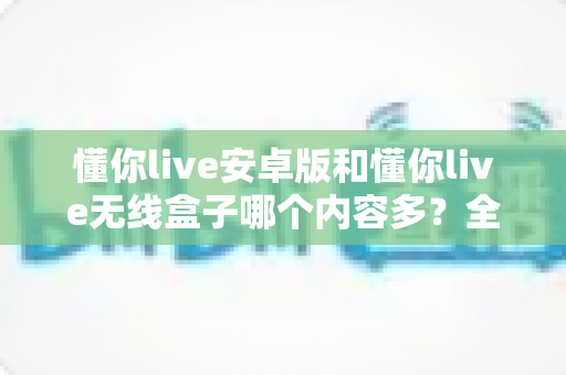 懂你live安卓版和懂你live无线盒子哪个内容多？全面对比解析，帮你选对观看设备不踩坑