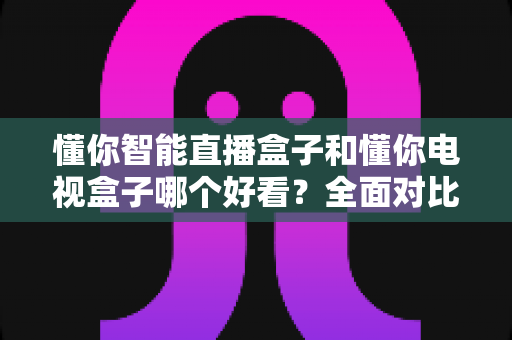 懂你智能直播盒子和懂你电视盒子哪个好看?全面对比测评帮你选对不踩坑 懂你智能直播盒子和懂你电视盒子哪个好看?全面对比测评帮你选对不踩坑