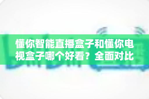 懂你智能直播盒子和懂你电视盒子哪个好看?全面对比测评帮你选对不踩坑 懂你智能直播盒子和懂你电视盒子哪个好看?全面对比测评帮你选对不踩坑