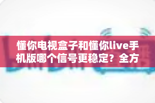 懂你电视盒子和懂你live手机版哪个信号更稳定?全方位深度对比与实用优化指南 懂你电视盒子和懂你live手机版哪个信号更稳定?全方位深度对比与实用优化指南