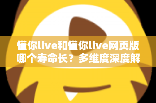 懂你live和懂你live网页版哪个寿命长？多维度深度解析两大版本的持久力对比