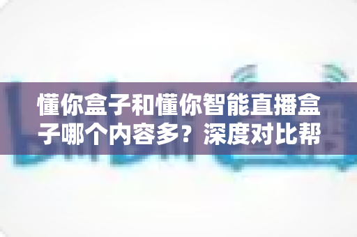 懂你盒子和懂你智能直播盒子哪个内容多？深度对比帮你选对不踩坑