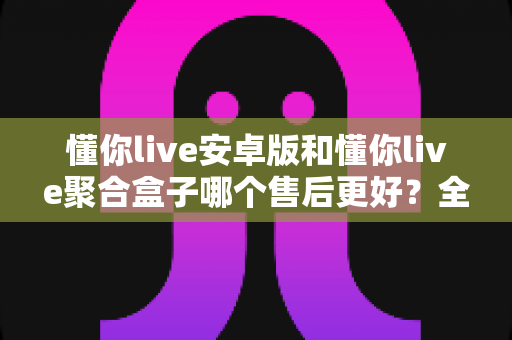 懂你live安卓版和懂你live聚合盒子哪个售后更好?全方位深度对比帮你选对不踩坑 懂你live安卓版和懂你live聚合盒子哪个售后更好?全方位深度对比帮你选对不踩坑