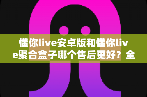 懂你live安卓版和懂你live聚合盒子哪个售后更好？全方位深度对比帮你选对不踩坑