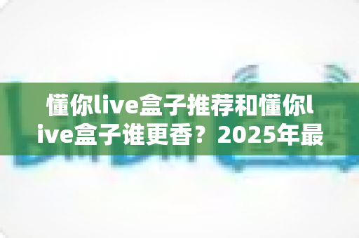 懂你live盒子推荐和懂你live盒子谁更香?2025年最全选购避坑指南,看完再买不后悔 懂你live盒子推荐和懂你live盒子谁更香?2025年最全选购避坑指南,看完再买不后悔
