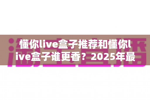 懂你live盒子推荐和懂你live盒子谁更香?2025年最全选购避坑指南,看完再买不后悔 懂你live盒子推荐和懂你live盒子谁更香?2025年最全选购避坑指南,看完再买不后悔