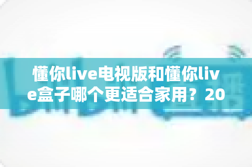 懂你live电视版和懂你live盒子哪个更适合家用？2025年家庭观影选购完全指南