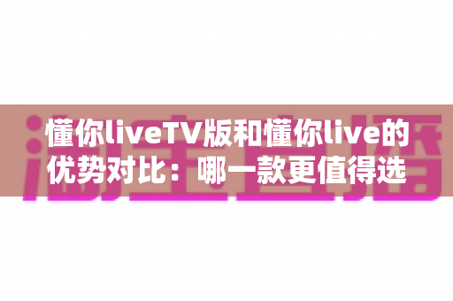 懂你liveTV版和懂你live的优势对比：哪一款更值得选择？深度解析帮你找到最佳观看方案