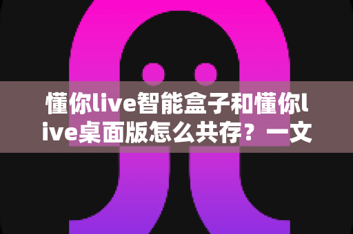 懂你live智能盒子和懂你live桌面版怎么共存?一文读懂双端协同使用全攻略 懂你live智能盒子和懂你live桌面版怎么共存?一文读懂双端协同使用全攻略