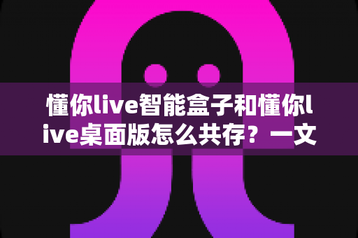 懂你live智能盒子和懂你live桌面版怎么共存?一文读懂双端协同使用全攻略 懂你live智能盒子和懂你live桌面版怎么共存?一文读懂双端协同使用全攻略