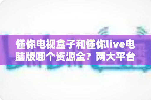 懂你电视盒子和懂你live电脑版哪个资源全?两大平台资源深度对比全解析 懂你电视盒子和懂你live电脑版哪个资源全?两大平台资源深度对比全解析